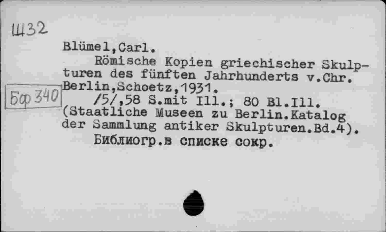 ﻿EcpW
Blüme1,Carl.
Römische Kopien griechischer Skulp turen des fünften Jahrhunderts v.Chr. Berlin,Schoetz,1931.
/5/,58 S.mit Ill.; 80 Bl.Ill. (Staatliche Museen zu Berlin.Katalog der Sammlung antiker Skulpturen.Bd.4).
Библиогр.в списке сокр.